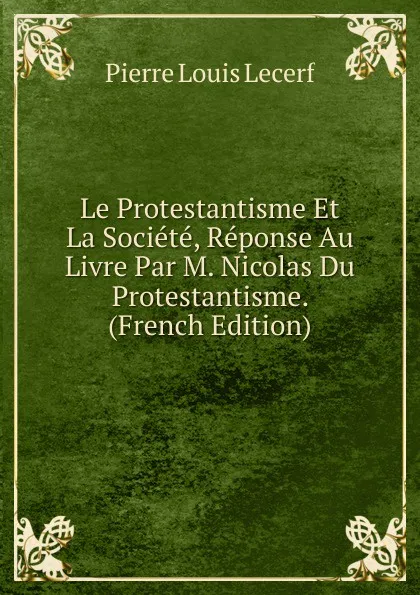 Обложка книги Le Protestantisme Et La Societe, Reponse Au Livre Par M. Nicolas Du Protestantisme. (French Edition), Pierre Louis Lecerf