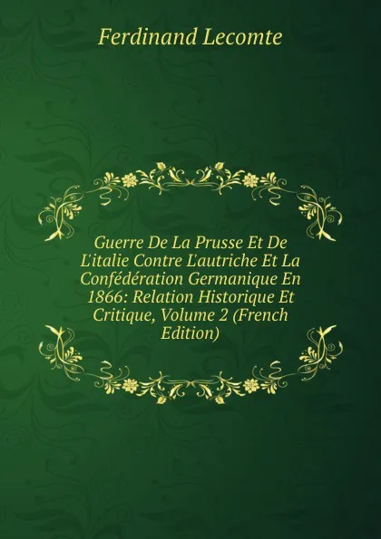 Обложка книги Guerre De La Prusse Et De L.italie Contre L.autriche Et La Confederation Germanique En 1866: Relation Historique Et Critique, Volume 2 (French Edition), Ferdinand Lecomte