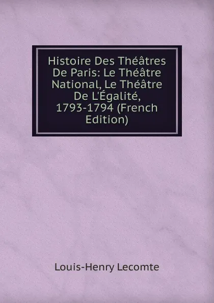 Обложка книги Histoire Des Theatres De Paris: Le Theatre National, Le Theatre De L.Egalite, 1793-1794 (French Edition), Louis-Henry Lecomte