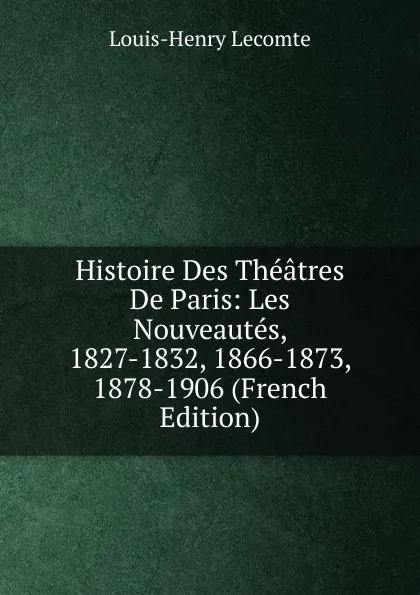 Обложка книги Histoire Des Theatres De Paris: Les Nouveautes, 1827-1832, 1866-1873, 1878-1906 (French Edition), Louis-Henry Lecomte