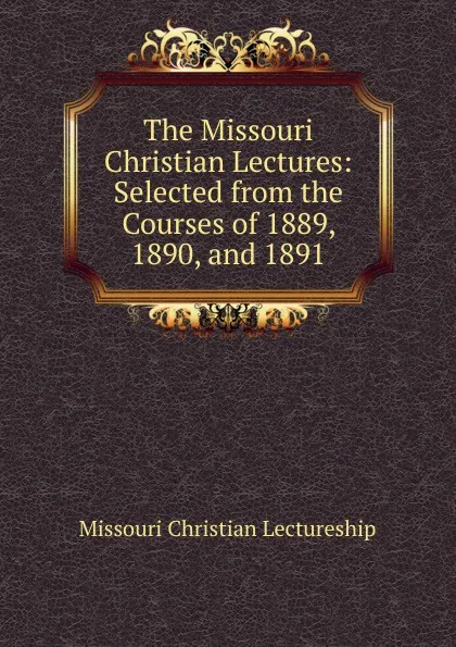 Обложка книги The Missouri Christian Lectures: Selected from the Courses of 1889, 1890, and 1891, Missouri Christian Lectureship