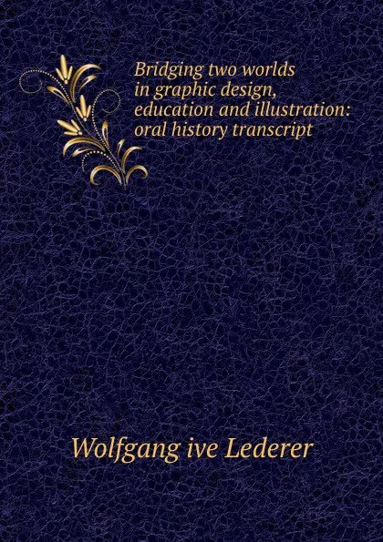 Обложка книги Bridging two worlds in graphic design, education and illustration: oral history transcript, Wolfgang ive Lederer