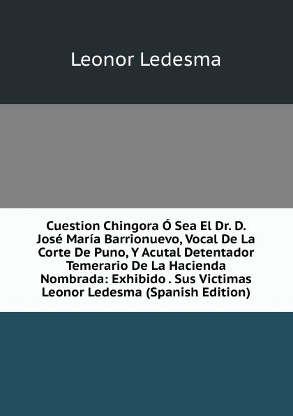 Обложка книги Cuestion Chingora O Sea El Dr. D. Jose Maria Barrionuevo, Vocal De La Corte De Puno, Y Acutal Detentador Temerario De La Hacienda Nombrada: Exhibido . Sus Victimas Leonor Ledesma (Spanish Edition), Leonor Ledesma