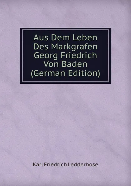 Обложка книги Aus Dem Leben Des Markgrafen Georg Friedrich Von Baden (German Edition), Karl Friedrich Ledderhose