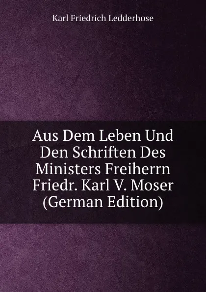 Обложка книги Aus Dem Leben Und Den Schriften Des Ministers Freiherrn Friedr. Karl V. Moser (German Edition), Karl Friedrich Ledderhose