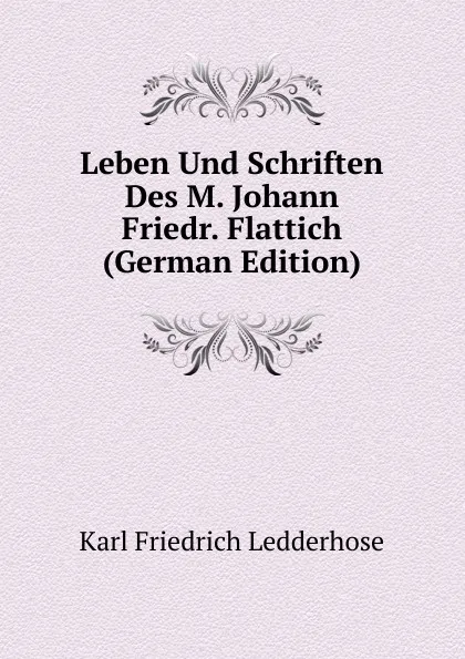 Обложка книги Leben Und Schriften Des M. Johann Friedr. Flattich (German Edition), Karl Friedrich Ledderhose