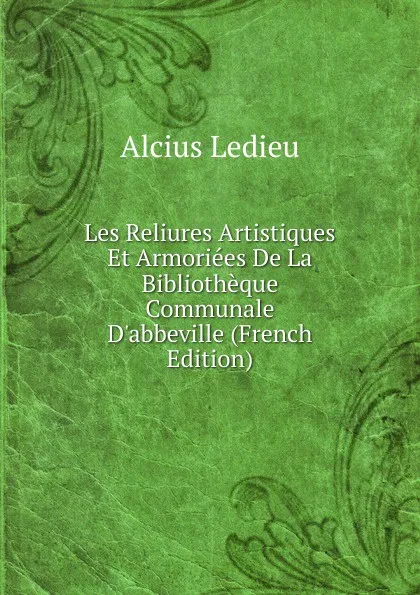 Обложка книги Les Reliures Artistiques Et Armoriees De La Bibliotheque Communale D.abbeville (French Edition), Alcius Ledieu