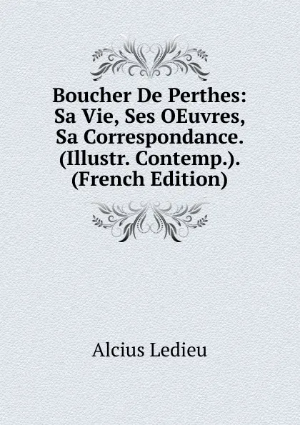 Обложка книги Boucher De Perthes: Sa Vie, Ses OEuvres, Sa Correspondance. (Illustr. Contemp.). (French Edition), Alcius Ledieu