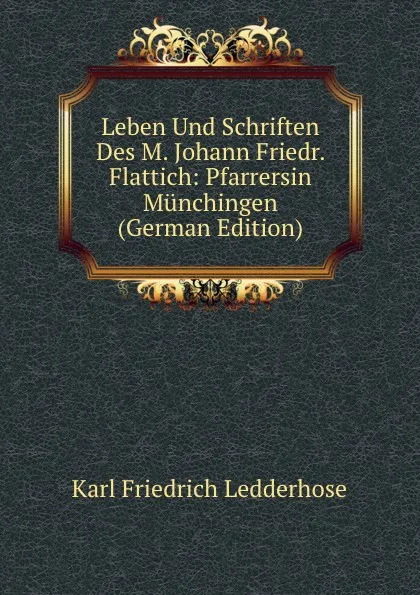 Обложка книги Leben Und Schriften Des M. Johann Friedr. Flattich: Pfarrersin Munchingen (German Edition), Karl Friedrich Ledderhose