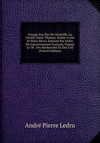 Обложка книги Voyage Aux Iles De Teneriffe, La Trinite, Saint-Thomas, Sainte-Croix Et Porto Ricco: Execute Par Ordre Du Gouvernement Francais, Depuis Le 30 . Des Recherches Et Des Coll (French Edition), André Pierre Ledru