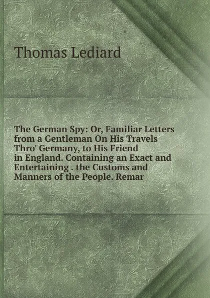 Обложка книги The German Spy: Or, Familiar Letters from a Gentleman On His Travels Thro. Germany, to His Friend in England. Containing an Exact and Entertaining . the Customs and Manners of the People. Remar, Thomas Lediard