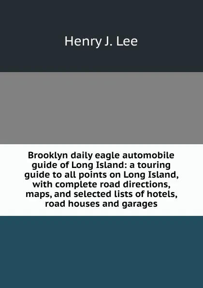 Обложка книги Brooklyn daily eagle automobile guide of Long Island: a touring guide to all points on Long Island, with complete road directions, maps, and selected lists of hotels, road houses and garages., Henry J. Lee