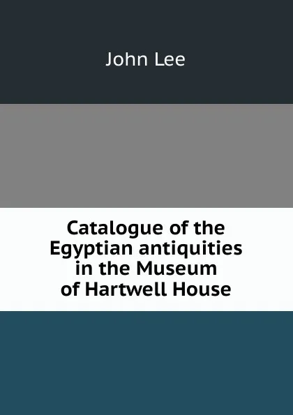 Обложка книги Catalogue of the Egyptian antiquities in the Museum of Hartwell House, John Lee