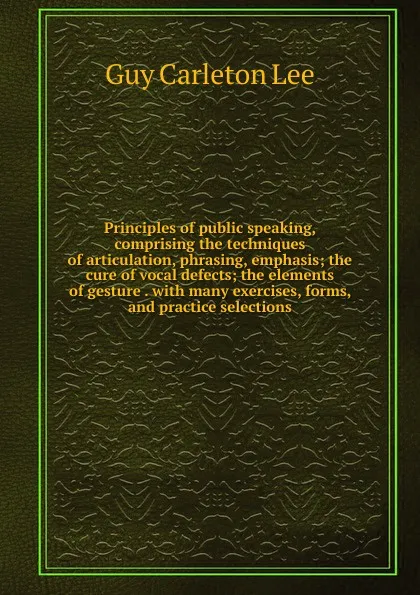 Обложка книги Principles of public speaking, comprising the techniques of articulation, phrasing, emphasis; the cure of vocal defects; the elements of gesture . with many exercises, forms, and practice selections, Guy Carleton Lee