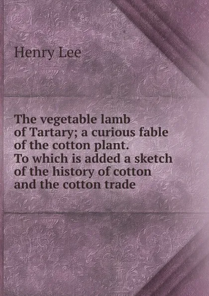 Обложка книги The vegetable lamb of Tartary; a curious fable of the cotton plant. To which is added a sketch of the history of cotton and the cotton trade, Henry Lee