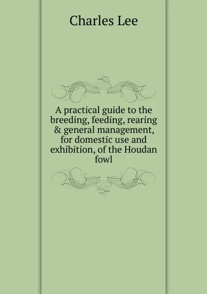 Обложка книги A practical guide to the breeding, feeding, rearing . general management, for domestic use and exhibition, of the Houdan fowl, Charles Lee