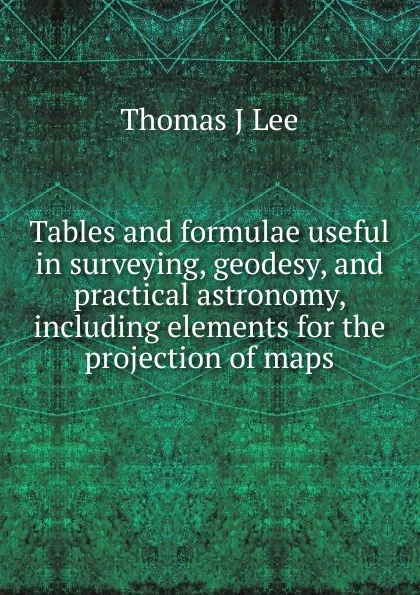 Обложка книги Tables and formulae useful in surveying, geodesy, and practical astronomy, including elements for the projection of maps, Thomas J Lee