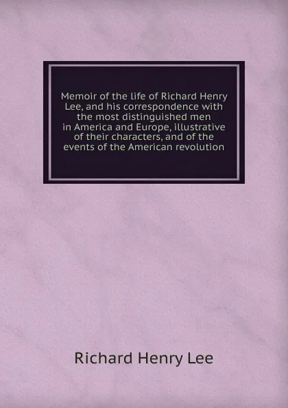 Обложка книги Memoir of the life of Richard Henry Lee, and his correspondence with the most distinguished men in America and Europe, illustrative of their characters, and of the events of the American revolution, Richard Henry Lee