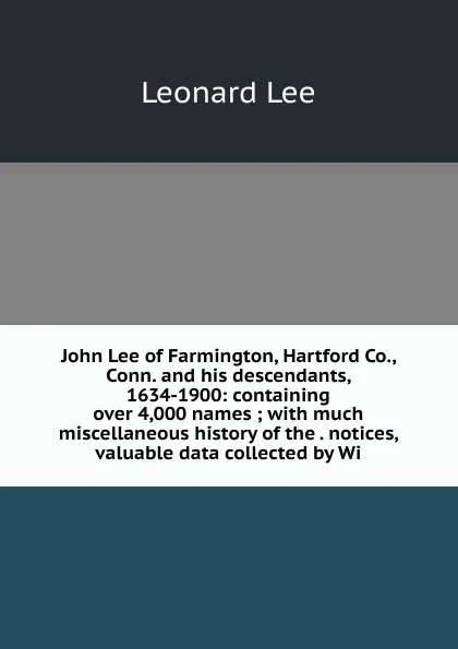 Обложка книги John Lee of Farmington, Hartford Co., Conn. and his descendants, 1634-1900: containing over 4,000 names ; with much miscellaneous history of the . notices, valuable data collected by Wi, Leonard Lee