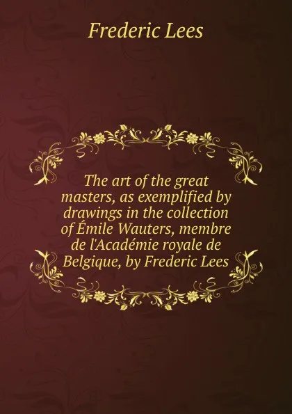 Обложка книги The art of the great masters, as exemplified by drawings in the collection of Emile Wauters, membre de l.Academie royale de Belgique, by Frederic Lees, Frederic Lees