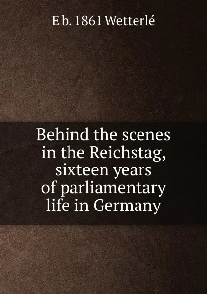 Обложка книги Behind the scenes in the Reichstag, sixteen years of parliamentary life in Germany, E b. 1861 Wetterlé