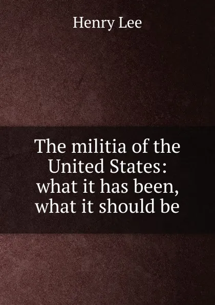 Обложка книги The militia of the United States: what it has been, what it should be, Henry Lee