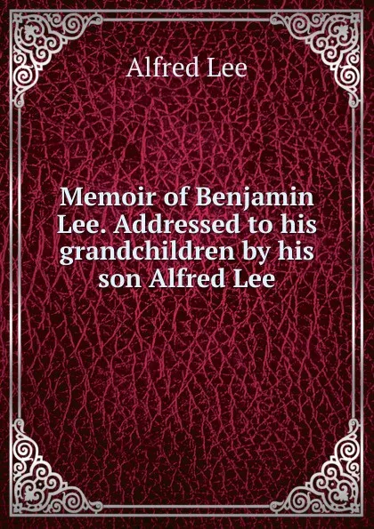 Обложка книги Memoir of Benjamin Lee. Addressed to his grandchildren by his son Alfred Lee, Alfred Lee