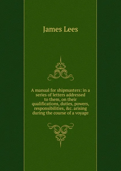 Обложка книги A manual for shipmasters: in a series of letters addressed to them, on their qualifications, duties, powers, responsibilities, .c. arising during the course of a voyage, James Lees