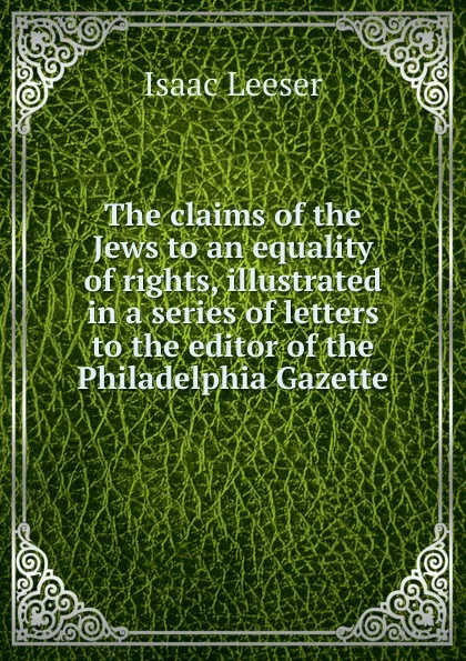 Обложка книги The claims of the Jews to an equality of rights, illustrated in a series of letters to the editor of the Philadelphia Gazette, Isaac Leeser