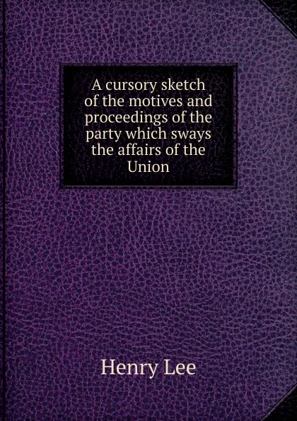 Обложка книги A cursory sketch of the motives and proceedings of the party which sways the affairs of the Union, Henry Lee