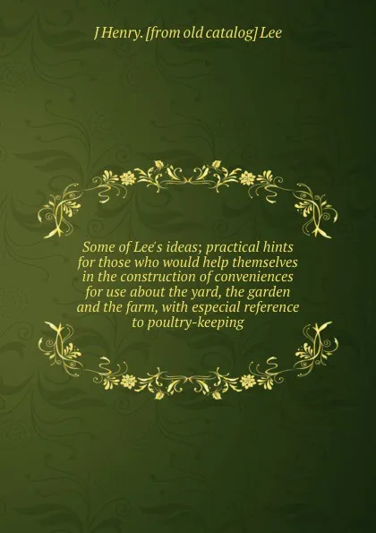 Обложка книги Some of Lee.s ideas; practical hints for those who would help themselves in the construction of conveniences for use about the yard, the garden and the farm, with especial reference to poultry-keeping, J Henry. [from old catalog] Lee