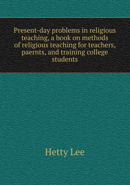 Обложка книги Present-day problems in religious teaching, a book on methods of religious teaching for teachers, paernts, and training college students, Hetty Lee