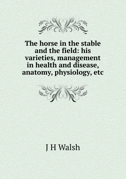 Обложка книги The horse in the stable and the field: his varieties, management in health and disease, anatomy, physiology, etc., J H Walsh