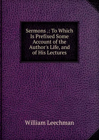 Обложка книги Sermons .: To Which Is Prefixed Some Account of the Author.s Life, and of His Lectures, William Leechman