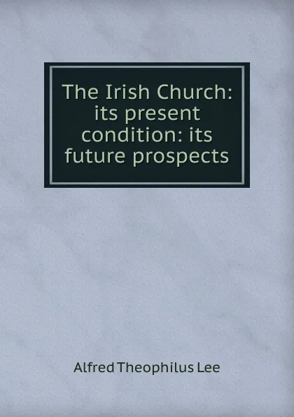 Обложка книги The Irish Church: its present condition: its future prospects, Alfred Theophilus Lee