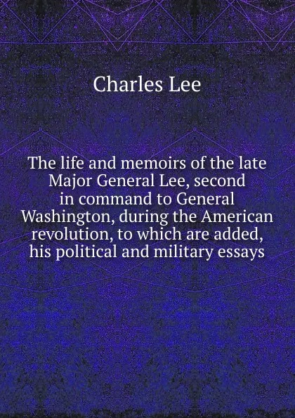 Обложка книги The life and memoirs of the late Major General Lee, second in command to General Washington, during the American revolution, to which are added, his political and military essays, Charles Lee