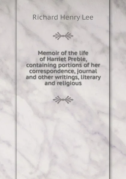 Обложка книги Memoir of the life of Harriet Preble, containing portions of her correspondence, journal and other writings, literary and religious, Richard Henry Lee