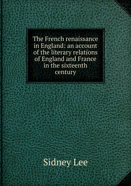 Обложка книги The French renaissance in England: an account of the literary relations of England and France in the sixteenth century, Sidney Lee