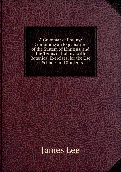 Обложка книги A Grammar of Botany: Containing an Explanation of the System of Linnaeus, and the Terms of Botany, with Botanical Exercises, for the Use of Schools and Students ., James Lee