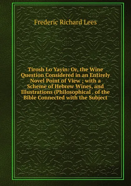 Обложка книги Tirosh Lo Yayin: Or, the Wine Question Considered in an Entirely Novel Point of View ; with a Scheme of Hebrew Wines, and Illustrations (Philosophical . of the Bible Connected with the Subject, Frederic Richard Lees