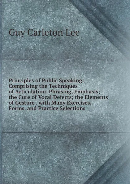 Обложка книги Principles of Public Speaking: Comprising the Techniques of Articulation, Phrasing, Emphasis; the Cure of Vocal Defects; the Elements of Gesture . with Many Exercises, Forms, and Practice Selections, Guy Carleton Lee