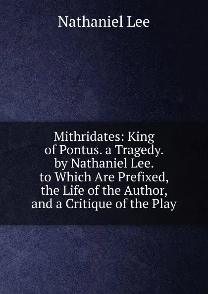 Обложка книги Mithridates: King of Pontus. a Tragedy. by Nathaniel Lee. to Which Are Prefixed, the Life of the Author, and a Critique of the Play, Nathaniel Lee