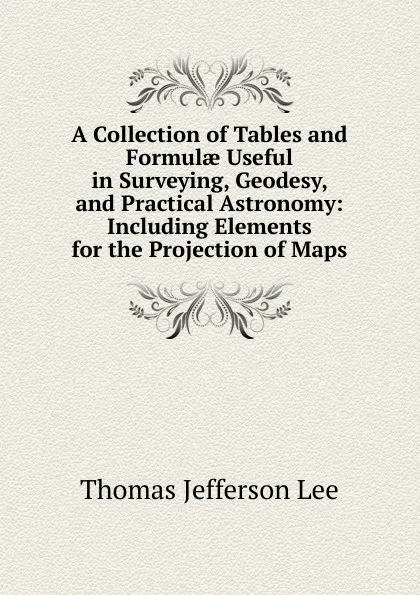 Обложка книги A Collection of Tables and Formulae Useful in Surveying, Geodesy, and Practical Astronomy: Including Elements for the Projection of Maps, Thomas Jefferson Lee