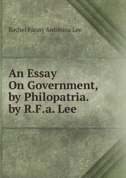 Обложка книги An Essay On Government, by Philopatria. by R.F.a. Lee, Rachel Fanny Antonina Lee