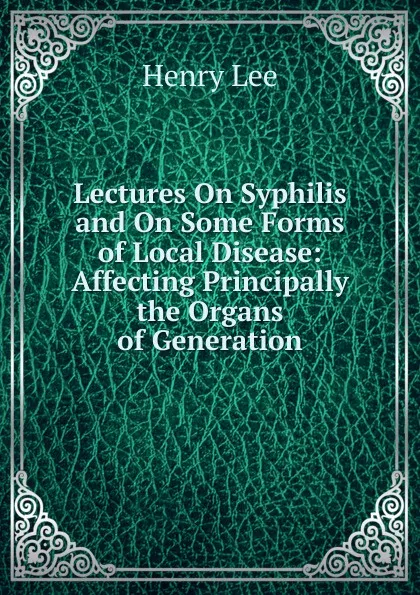 Обложка книги Lectures On Syphilis and On Some Forms of Local Disease: Affecting Principally the Organs of Generation, Henry Lee