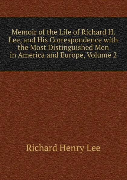 Обложка книги Memoir of the Life of Richard H. Lee, and His Correspondence with the Most Distinguished Men in America and Europe, Volume 2, Richard Henry Lee