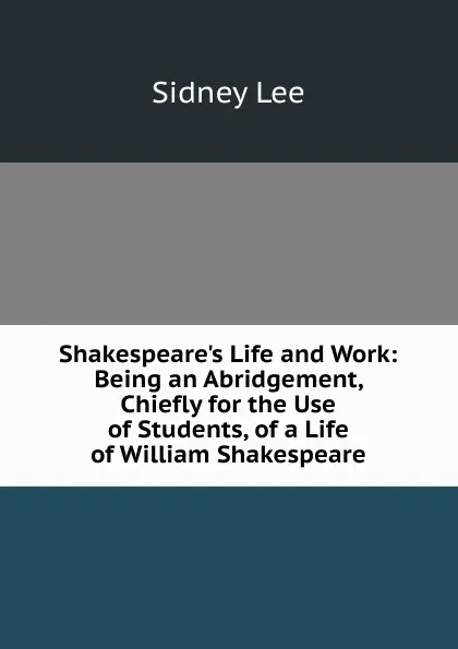 Обложка книги Shakespeare.s Life and Work: Being an Abridgement, Chiefly for the Use of Students, of a Life of William Shakespeare, Sidney Lee