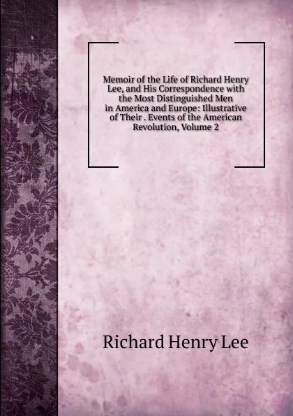 Обложка книги Memoir of the Life of Richard Henry Lee, and His Correspondence with the Most Distinguished Men in America and Europe: Illustrative of Their . Events of the American Revolution, Volume 2, Richard Henry Lee