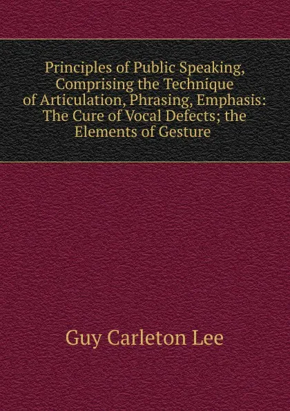 Обложка книги Principles of Public Speaking, Comprising the Technique of Articulation, Phrasing, Emphasis: The Cure of Vocal Defects; the Elements of Gesture ., Guy Carleton Lee