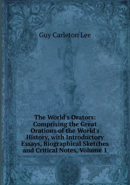 Обложка книги The World.s Orators: Comprising the Great Orations of the World.s History, with Introductory Essays, Biographical Sketches and Critical Notes, Volume 1, Guy Carleton Lee